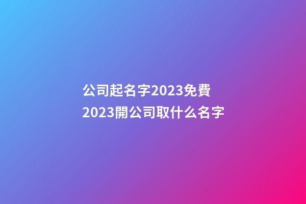 公司起名字2023免費 2023開公司取什么名字